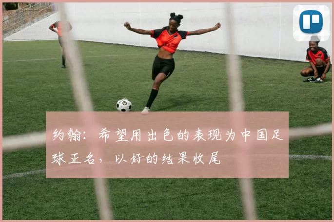 约翰：希望用出色的表现为中国足球正名，以好的结果收尾