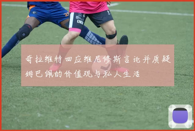 奇拉维特回应维尼修斯言论并质疑姆巴佩的价值观与私人生活