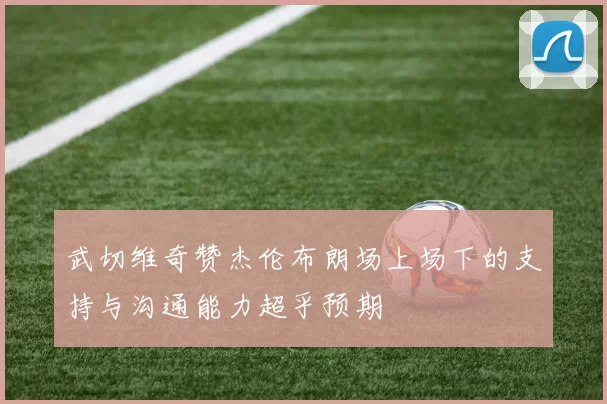 武切维奇赞杰伦布朗场上场下的支持与沟通能力超乎预期