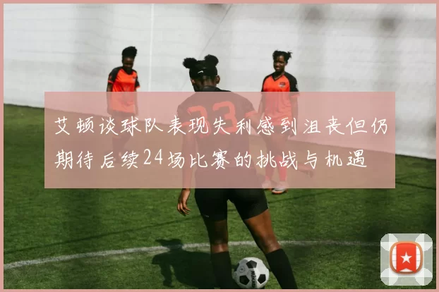 艾顿谈球队表现失利感到沮丧但仍期待后续24场比赛的挑战与机遇