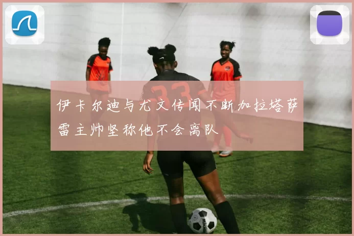 伊卡尔迪与尤文传闻不断加拉塔萨雷主帅坚称他不会离队