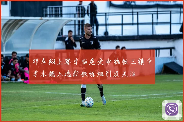 邓卓翔上赛季临危受命执教三镇今季未能入选新教练组引发关注