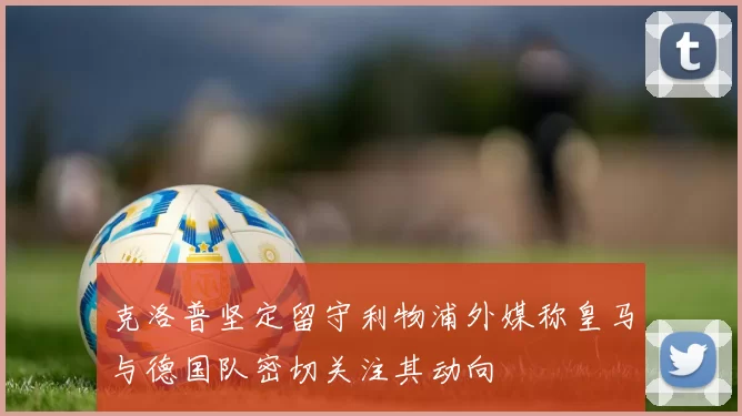 克洛普坚定留守利物浦外媒称皇马与德国队密切关注其动向