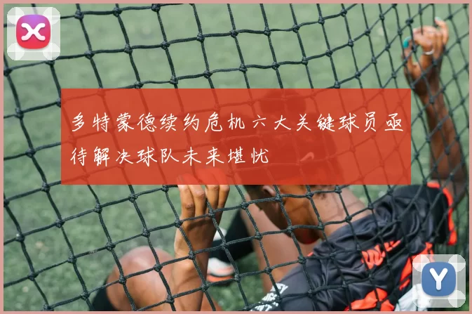 多特蒙德续约危机六大关键球员亟待解决球队未来堪忧