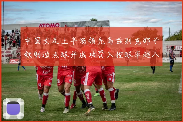 中国女足上半场领先乌兹别克邵子钦制造点球并成功罚入控球率超八成