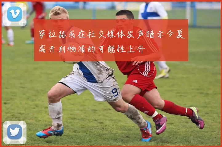 萨拉赫或在社交媒体发声暗示今夏离开利物浦的可能性上升