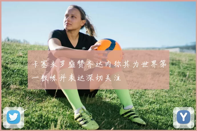 卡塞米罗盛赞齐达内称其为世界第一教练并表达深切关注