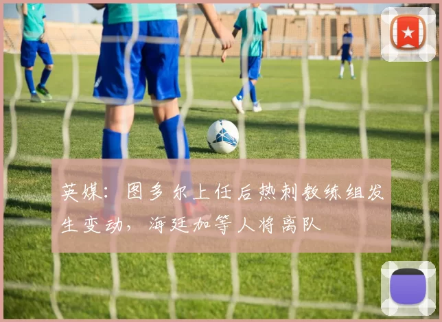 英媒：图多尔上任后热刺教练组发生变动，海廷加等人将离队