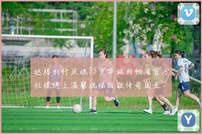 达格利什庆祝75岁华诞利物浦官方社媒送上温馨祝福致敬传奇国王