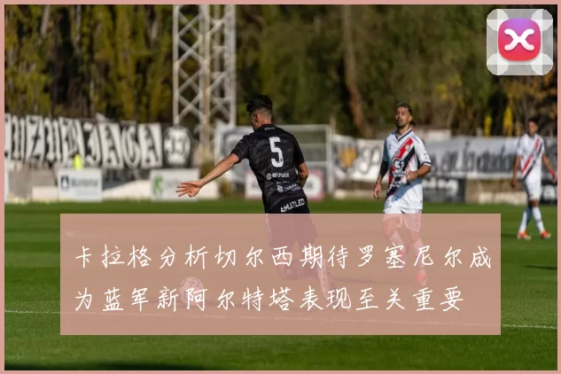 卡拉格分析切尔西期待罗塞尼尔成为蓝军新阿尔特塔表现至关重要