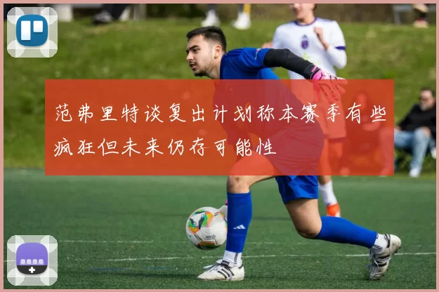 范弗里特谈复出计划称本赛季有些疯狂但未来仍存可能性