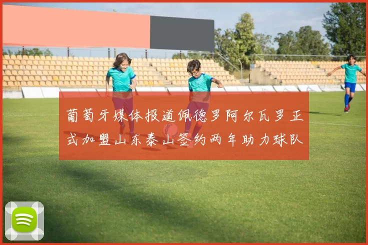 葡萄牙媒体报道佩德罗阿尔瓦罗正式加盟山东泰山签约两年助力球队发展