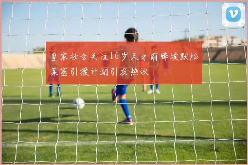 皇家社会关注16岁天才前锋埃默松莱塞引援计划引发热议