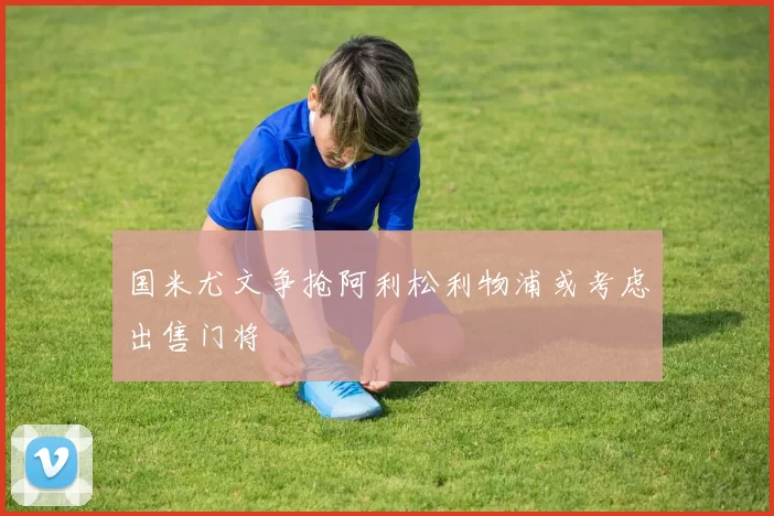 国米尤文争抢阿利松利物浦或考虑出售门将