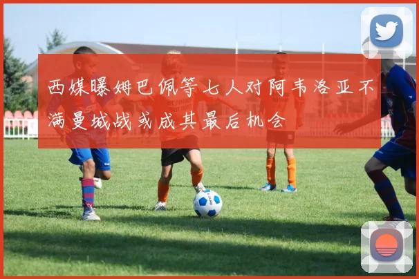 西媒曝姆巴佩等七人对阿韦洛亚不满曼城战或成其最后机会