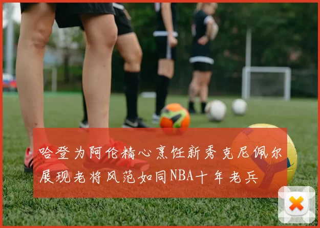哈登为阿伦精心烹饪新秀克尼佩尔展现老将风范如同NBA十年老兵