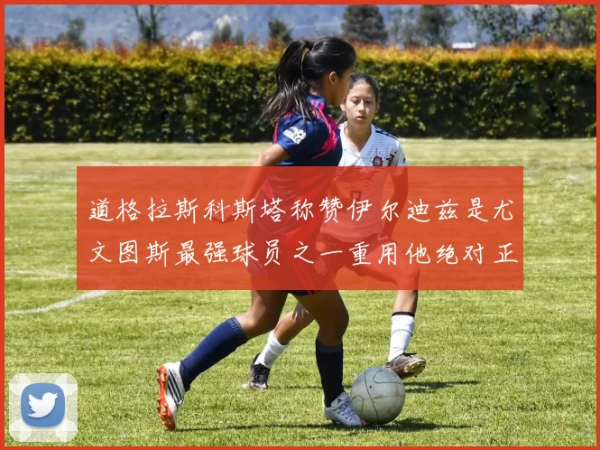 道格拉斯科斯塔称赞伊尔迪兹是尤文图斯最强球员之一重用他绝对正确