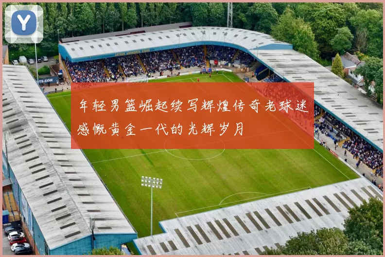 年轻男篮崛起续写辉煌传奇老球迷感慨黄金一代的光辉岁月