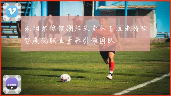 米切尔称假期归来全队专注老将哈登展现职业素养引领团队