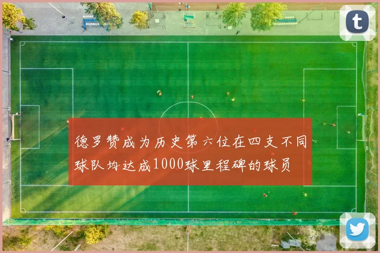 德罗赞成为历史第六位在四支不同球队均达成1000球里程碑的球员