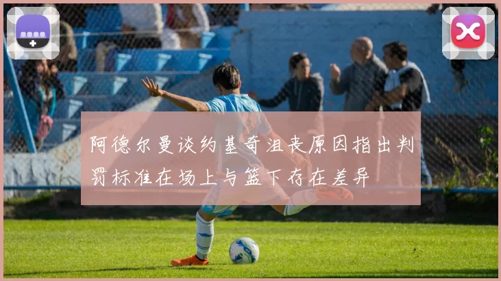 阿德尔曼谈约基奇沮丧原因指出判罚标准在场上与篮下存在差异