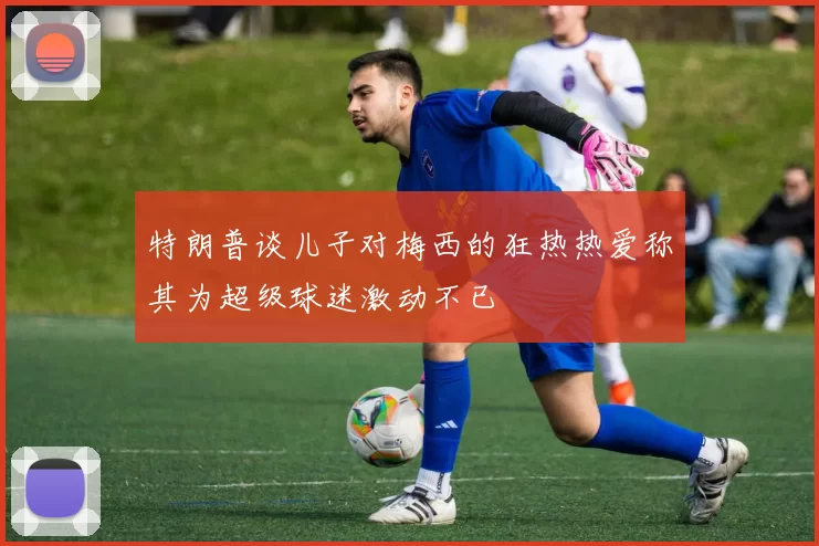 特朗普谈儿子对梅西的狂热热爱称其为超级球迷激动不已