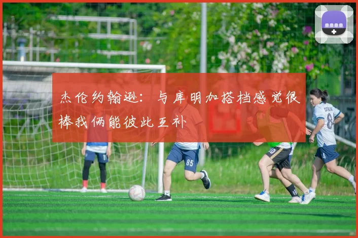 杰伦约翰逊：与库明加搭档感觉很棒我俩能彼此互补