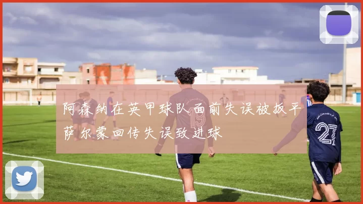 阿森纳在英甲球队面前失误被扳平萨尔蒙回传失误致进球