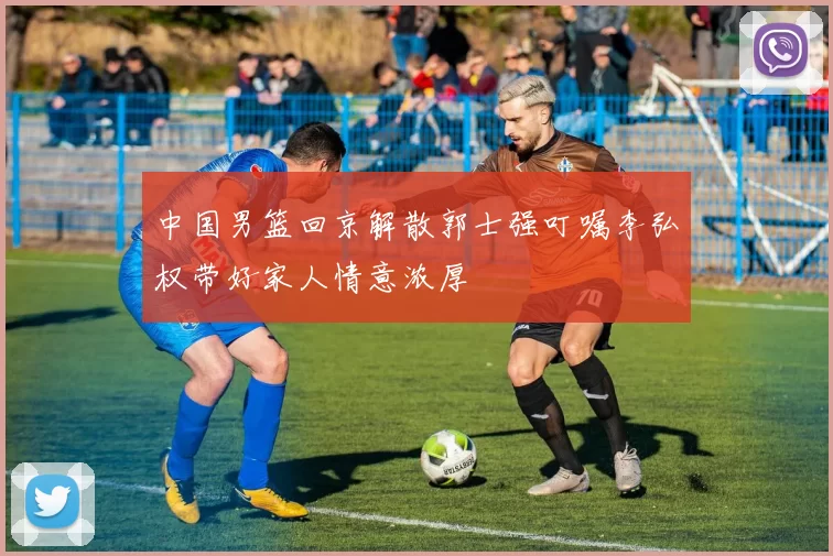 中国男篮回京解散郭士强叮嘱李弘权带好家人情意浓厚