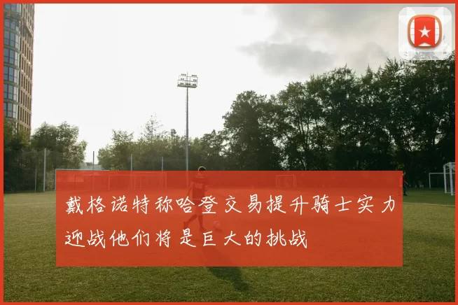 戴格诺特称哈登交易提升骑士实力迎战他们将是巨大的挑战