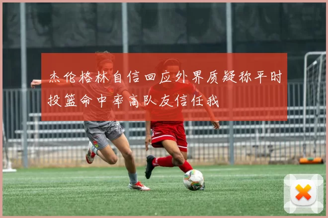 杰伦格林自信回应外界质疑称平时投篮命中率高队友信任我
