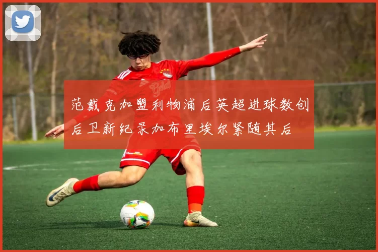 范戴克加盟利物浦后英超进球数创后卫新纪录加布里埃尔紧随其后