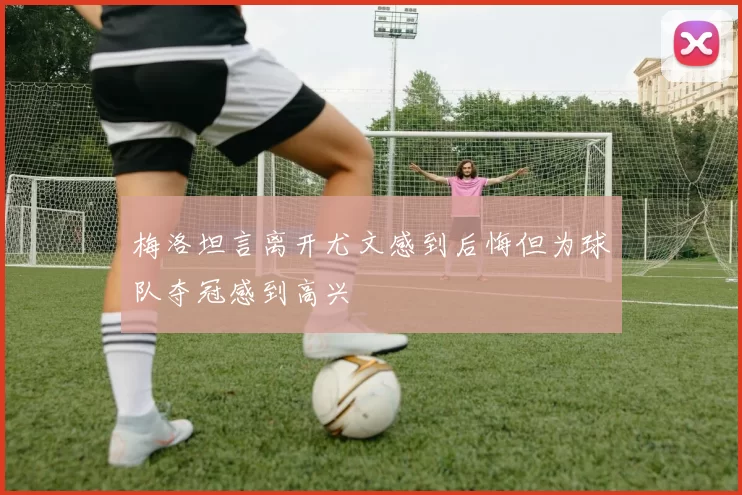 梅洛坦言离开尤文感到后悔但为球队夺冠感到高兴