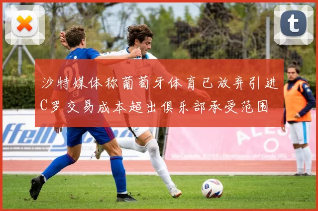 沙特媒体称葡萄牙体育已放弃引进C罗交易成本超出俱乐部承受范围