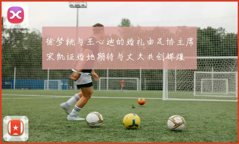 徐梦桃与王心迪的婚礼由足协主席宋凯证婚她期待与丈夫共创辉煌