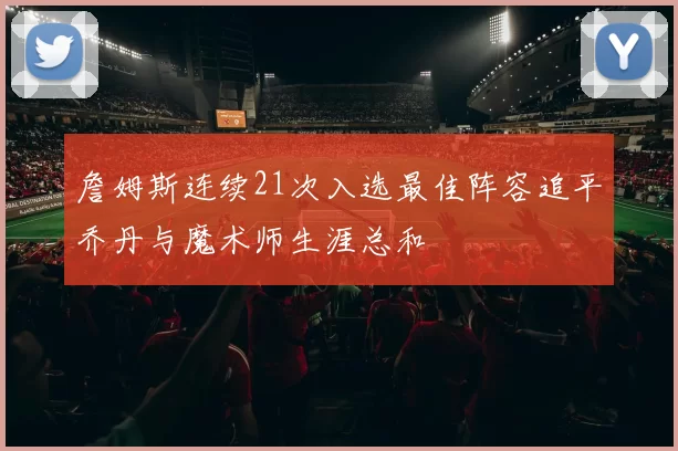 詹姆斯连续21次入选最佳阵容追平乔丹与魔术师生涯总和