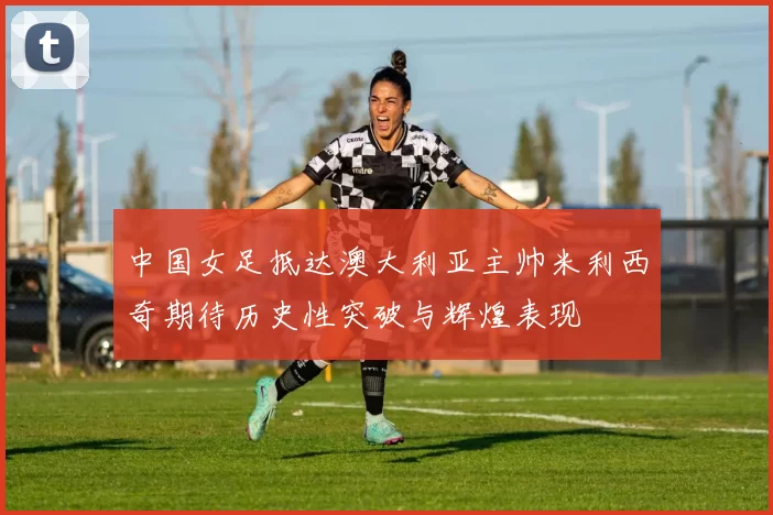 中国女足抵达澳大利亚主帅米利西奇期待历史性突破与辉煌表现